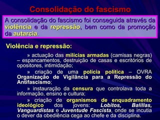Consolidação do fascismo » actuação das  milícias armadas  (camisas negras) – espancamentos, destruição de casas e escritórios de opositores, intimidação; » criação de uma  polícia política  – OVRA  Organização de Vigilância para a Repressão do Antifascismo ; » instauração da  censura  que controlava toda a informação, ensino e cultura; » criação de  organismos de enquadramento ideológico  dos jovens:  Lobitos, Balillas, Vanguardistas  e  Juventude Fascista , onde se incutia o dever da obediência cega ao chefe e da disciplina. A consolidação do fascismo foi conseguida através da   violência   e da   repressão , bem como da   promoção da   autarcia . Violência e repressão: 
