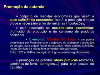 »  conjunto de medidas económicas que visam a  auto-suficiência económica , isto é, a produção de tudo o que é necessário a fim de limitar as importações; » está associada ao  nacionalismo económico : promoção da produção e do consumo de produtos nacionais. -  Exemplos :  Batalha do Trigo   - campanha dinamizada por Mussolini com o objectivo de aumentar a produção de cereais, para a qual foram introduzidos novos adubos químicos, novas técnicas de irrigação e sementes seleccionadas. Entre 1925 e 1940 a produção do trigo aumentou significamente. » promoção de grandes  obras públicas  (estradas, caminhos-de-ferro, barragens…) para criar postos de trabalho. Promoção da   autarcia: 