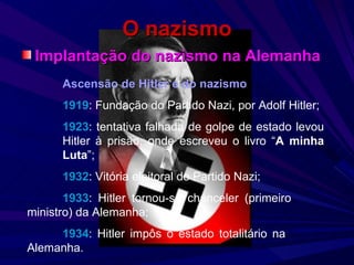O nazismo Implantação do nazismo na Alemanha Ascensão de Hitler e do nazismo 1919 : Fundação do Partido Nazi, por Adolf Hitler; 1923 : tentativa falhada de golpe de estado levou  Hitler à prisão, onde escreveu o livro “ A minha  Luta ”; 1932 : Vitória eleitoral do Partido Nazi; 1933 : Hitler tornou-se chanceler (primeiro  ministro) da Alemanha; 1934 : Hitler impôs o estado totalitário na  Alemanha. 