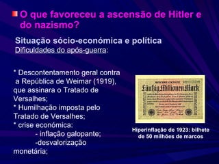 O que favoreceu a ascensão de Hitler e do nazismo? Situação sócio-económica e política Dificuldades do após-guerra : * Descontentamento geral contra  a República de Weimar (1919), que assinara o Tratado de Versalhes; * Humilhação imposta pelo Tratado de Versalhes; * crise económica:  - inflação galopante;  -desvalorização  monetária; Hiperinflação de 1923: bilhete de 50 milhões de marcos 