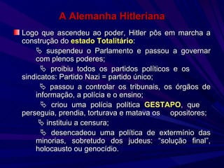 A Alemanha Hitleriana Logo que ascendeu ao poder, Hitler pôs em marcha a construção do  estado Totalitário :    suspendeu o Parlamento e passou a governar  com plenos poderes;      proibiu todos os partidos políticos e os  sindicatos: Partido Nazi = partido único;      passou a controlar os tribunais, os órgãos de  informação, a polícia e o ensino;      criou uma polícia política  GESTAPO , que  perseguia, prendia, torturava e matava os  opositores;       instituiu a censura;      desencadeou uma política de extermínio das  minorias, sobretudo dos judeus: “solução final”,  holocausto ou genocídio. 