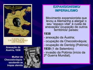 EXPANSIONISMO/ IMPERIALISMO Movimento expansionista que levou a Alemanha a alargar o seu “espaço vital” à custa da anexação/ ocupação de outros territórios/ países: 1938   - anexação da Áustria; - ocupação da Checoslováquia; - ocupação de Dantzig (Polónia);  1939  (1 de Setembro) - invasão da Polónia (início da 2ª Guerra Mundial). Anexação da Áustria, 1938 Mulher da Checoslováquia  saudando as tropas alemãs 