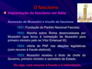 O fascismo Implantação do fascismo em Itália Ascensão de Mussolini e triunfo do fascismo 1921 : Fundação do Partido Nacional Fascista; 1922 : Marcha sobre Roma desencadeada por Mussolini (que levou à nomeação de Mussolini para primeiro ministro pelo rei Vítor Emanuel III); 1924 : vitória do PNF nas eleições legislativas (com recurso à fraude eleitoral); 1925 : Mussolini recebeu o título de chefe do Governo, primeiro ministro e secretário de Estado. Ou seja, com recurso à fraude e à intimidação. 