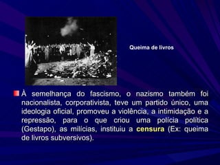 À semelhança do fascismo, o nazismo também foi nacionalista, corporativista, teve um partido único, uma ideologia oficial, promoveu a violência, a intimidação e a repressão, para o que criou uma polícia política (Gestapo), as milícias, instituiu a  censura  (Ex: queima de livros subversivos). Queima de livros 