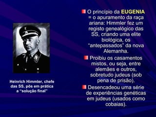O princípio da  EUGENIA  = o apuramento da raça ariana: Himmler fez um registo genealógico das SS, criando uma elite biológica, os “antepassados” da nova Alemanha. Proibiu os casamentos mistos, ou seja, entre alemães e outros, sobretudo judeus (sob pena de prisão). Desencadeou uma série de experiências genéticas em judeus (usados como cobaias). Heinrich Himmler, chefe das SS, pôs em prática a “solução final” 