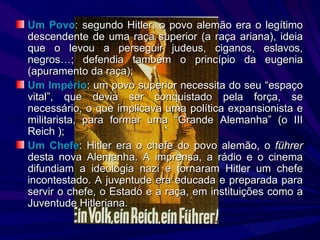 Um Povo : segundo Hitler, o povo alemão era o legítimo descendente de uma raça superior (a raça ariana), ideia que o levou a perseguir judeus, ciganos, eslavos, negros…; defendia também o princípio da eugenia (apuramento da raça); Um Império : um povo superior necessita do seu “espaço vital”, que devia ser conquistado pela força, se necessário, o que implicava uma política expansionista e militarista, para formar uma “Grande Alemanha” (o III Reich ); Um Chefe : Hitler era o chefe do povo alemão, o  f ührer  desta nova Alemanha.  A imprensa, a rádio e o cinema difundiam a ideologia nazi e tornaram Hitler um chefe incontestado. A juventude era educada e preparada para servir o chefe, o Estado e a raça, em instituições como a Juventude Hitleriana. 