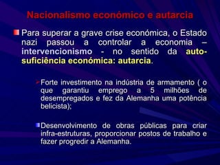 Nacionalismo económico e autarcia Para superar a grave crise económica, o Estado nazi passou a controlar a economia –  intervencionismo  - no sentido da  auto-suficiência económica: autarcia . Forte investimento na indústria de armamento ( o que garantiu emprego a 5 milhões de desempregados e fez da Alemanha uma potência belicista); Desenvolvimento de obras públicas para criar infra-estruturas, proporcionar postos de trabalho e fazer progredir a Alemanha. 