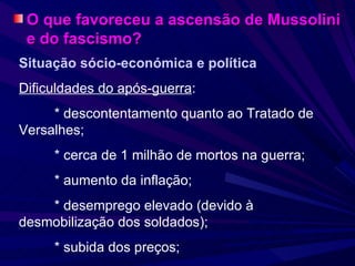 O que favoreceu a ascensão de Mussolini e do fascismo? Situação sócio-económica e política Dificuldades do após-guerra : * descontentamento quanto ao Tratado de  Versalhes; * cerca de 1 milhão de mortos na guerra; * aumento da inflação; * desemprego elevado (devido à  desmobilização dos soldados); * subida dos preços; 