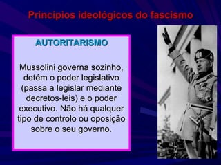 Princípios ideológicos do fascismo AUTORITARISMO Mussolini governa sozinho, detém o poder legislativo (passa a legislar mediante decretos-leis) e o poder executivo. Não há qualquer tipo de controlo ou oposição sobre o seu governo. 