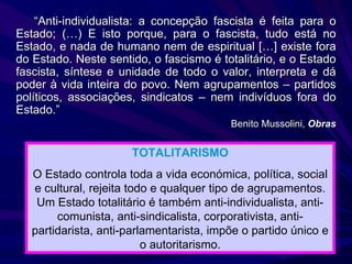 “ Anti-individualista: a concepção fascista é feita para o Estado; (…) E isto porque, para o fascista, tudo está no Estado, e nada de humano nem de espiritual […] existe fora do Estado. Neste sentido, o fascismo é totalitário, e o Estado fascista, síntese e unidade de todo o valor, interpreta e dá poder à vida inteira do povo. Nem agrupamentos – partidos políticos, associações, sindicatos – nem indivíduos fora do Estado.” Benito Mussolini,  Obras TOTALITARISMO O Estado controla toda a vida económica, política, social e cultural, rejeita todo e qualquer tipo de agrupamentos. Um Estado totalitário é também anti-individualista, anti-comunista, anti-sindicalista, corporativista, anti-partidarista, anti-parlamentarista, impõe o partido único e o autoritarismo. 