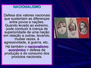 NACIONALISMO Defesa dos valores nacionais que sustentam as diferenças entre povos e nações. Quando levado ao extremo, pode conduzir à crença de superioridade de uma nação em relação a outras, levando, muitas vezes, à agressividade, à guerra, etc.  Há também o  nacionalismo económico  = defesa da produção e do consumo dos produtos nacionais. 