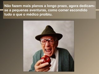 Não fazem mais planos a longo prazo, agora dedicam-se a pequenas aventuras, como comer escondido tudo o que o médico proibiu. 
