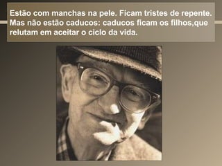 Estão com manchas na pele. Ficam tristes de repente. Mas não estão caducos: caducos ficam os filhos,que relutam em aceitar o ciclo da vida. 