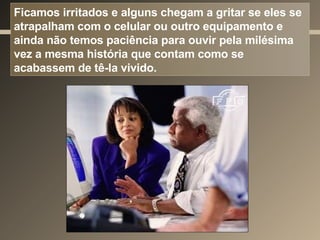 Ficamos irritados e alguns chegam a gritar se eles se atrapalham com o celular ou outro equipamento e ainda não temos paciência para ouvir pela milésima vez a mesma história que contam como se acabassem de tê-la vivido. 