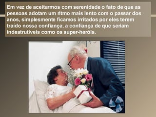 Em vez de aceitarmos com serenidade o fato de que as pessoas adotam um ritmo mais lento com o passar dos anos, simplesmente ficamos irritados por eles terem traído nossa confiança, a confiança de que seriam indestrutíveis como os super-heróis. 