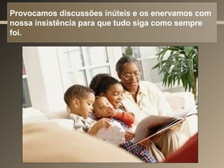 Provocamos discussões inúteis e os enervamos com nossa insistência para que tudo siga como sempre foi.  