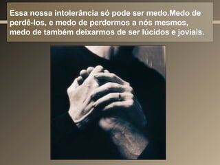 Essa nossa intolerância só pode ser medo.Medo de perdê-los, e medo de perdermos a nós mesmos, medo de também deixarmos de ser lúcidos e joviais.  