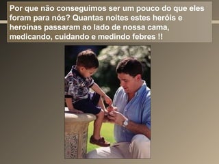 Por que não conseguimos ser um pouco do que eles foram para nós? Quantas noites estes heróis e heroínas passaram ao lado de nossa cama, medicando, cuidando e medindo febres !! 