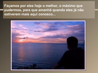 Façamos por eles hoje o melhor, o máximo que pudermos, para que amanhã quando eles já não estiverem mais aqui conosco... 