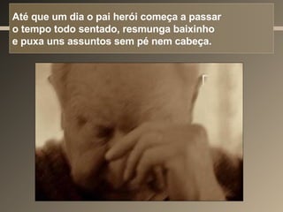 Até que um dia o pai herói começa a passar  o tempo todo sentado, resmunga baixinho  e puxa uns assuntos sem pé nem cabeça. 