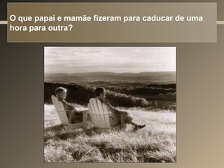O que papai e mamãe fizeram para caducar de uma hora para outra? 
