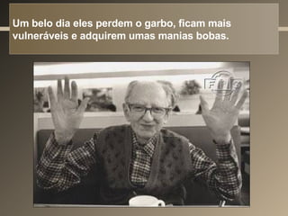 Um belo dia eles perdem o garbo, ficam mais vulneráveis e adquirem umas manias bobas. 