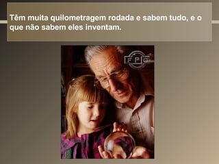 Têm muita quilometragem rodada e sabem tudo, e o que não sabem eles inventam. 