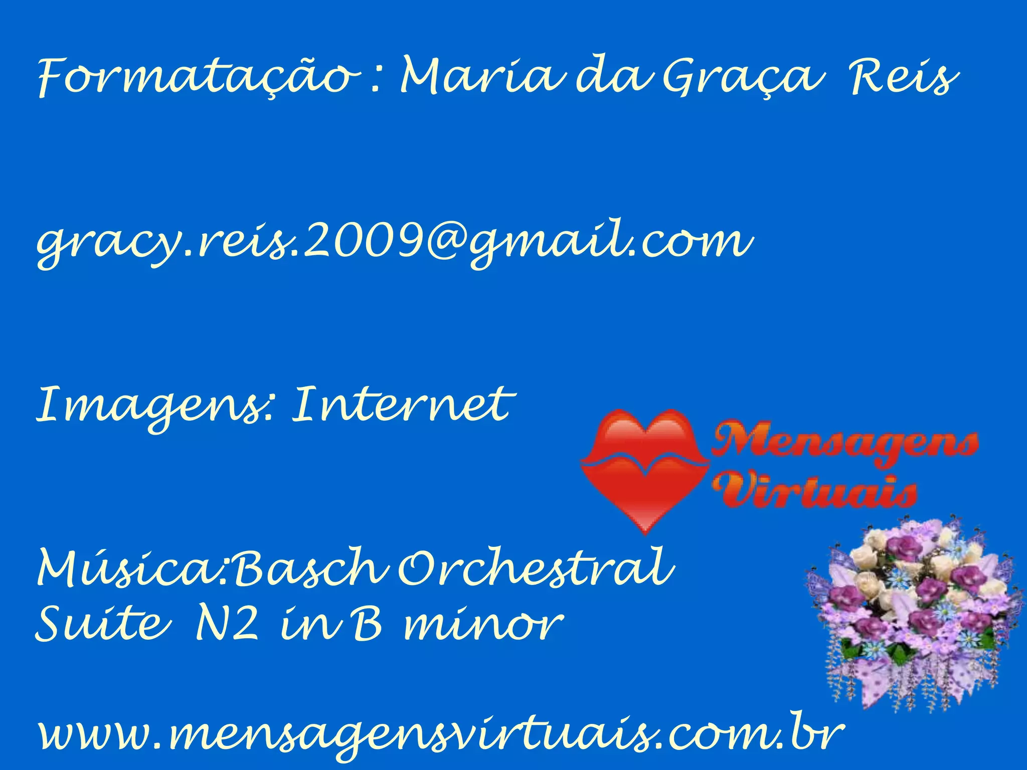 Formatação : Maria da Graça Reis


gracy.reis.2009@gmail.com


Imagens: Internet


Música:Basch Orchestral
Suite N2 in B minor

www.mensagensvirtuais.com.br
 