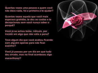 Quantas vezes uma pessoa a quem você não dava nada, foi a primeira a te ajudar?  Quantas vezes aquela que você mais esperava gratidão, te deu as costas e te decepcionou sem você nunca saber o porquê? Você já se achou bobo, ridículo, por insistir em algo que não valia a pena?  Teve algum dia que você acabou ficando com alguém apenas para não ficar sozinho? Você já passou por um dia em que tudo deu errado, mas no final aconteceu algo maravilhoso?   