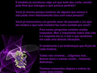 Para essas perguntas existem muitas respostas. Mas o importante sobre elas não é a resposta em si, e sim o que sentimos em cada uma dessas situações. O sentimento e as lembranças que ficam de cada história.  Todos nós erramos... Julgamos mal... Somos bons e somos cruéis... Amamos. Sofremos... Tivemos momentos alegres e outros às vezes mais tristes.   E também já aconteceu algo em que tudo deu certo, exceto pelo final que estragou o que parecia perfeito?  Você já chorou porque lembrou de alguém que amava e não pode viver intensamente isso com essa pessoa?  Você já reencontrou um grande amor do passado e viu que ele mudou e que tudo também faz outro sentido pra você?   