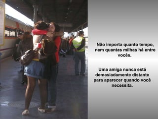 Não importa quanto tempo, nem quantas milhas há entre vocês.  Uma amiga nunca está demasiadamente distante para aparecer quando você necessita. 