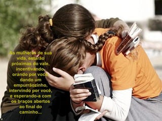 As mulheres de sua vida, estarão próximas do vale, incentivando, orando por você, dando um empurrãozinho, intervindo por você, e esperando-a com os braços abertos ao final do caminho... 