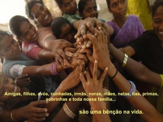 Amigas, filhas, avós, cunhadas, irmãs, noras, mães, netas, tias, primas, sobrinhas e toda nossa família...  são uma bênção na vida. 