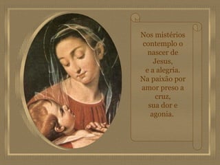 Nos mistérios contemplo o nascer de Jesus, e a alegria. Na paixão por amor preso a cruz, sua dor e agonia.   