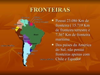 FRONTEIRAS Possui 23.086 Km de fronteira ( 15.719 Km de fronteira terrestre e 7.367 Km de fronteira marítima Dos países da América do Sul, não possui fronteiras apenas com Chile e Equador 
