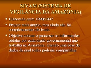 SIVAM (SISTEMA DE VIGILÂNCIA DA AMAZÔNIA) Elaborado entre 1990/1997 Projeto mais amplo, mas ainda não foi completamente efetivado Objetiva coletar e processar as informações obtidas por cada órgão governamental que trabalha na Amazônia, criando uma base de dados da qual todos poderão compartilhar 
