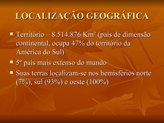 LOCALIZAÇÃO GEOGRÁFICA Território – 8.514.876 Km² (país de dimensão continental, ocupa 47% do território da América do Sul) 5º país mais extenso do mundo Suas terras localizam-se nos hemisférios norte (7%), sul (93%) e oeste (100%) 