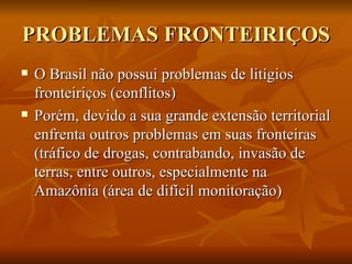 PROBLEMAS FRONTEIRIÇOS O Brasil não possui problemas de litígios fronteiriços (conflitos) Porém, devido a sua grande extensão territorial enfrenta outros problemas em suas fronteiras (tráfico de drogas, contrabando, invasão de terras, entre outros, especialmente na Amazônia (área de difícil monitoração) 