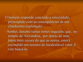 O homem responde com toda a sinceridade, preocupado com as consequências da sua clandestina exploração:  - Sonhei, durante várias noites seguidas, que,  no templo de Alexandria,  por detrás de uma lousa mais escura do que as outras, estava escondido um tesouro de incalculável valor. E vim buscá-lo.  