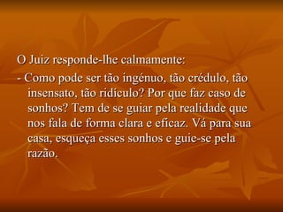 O Juiz responde-lhe calmamente:  - Como pode ser tão ingénuo, tão crédulo, tão insensato, tão ridículo? Por que faz caso de sonhos? Tem de se guiar pela realidade que nos fala de forma clara e eficaz. Vá para sua casa, esqueça esses sonhos e guie-se pela razão. 