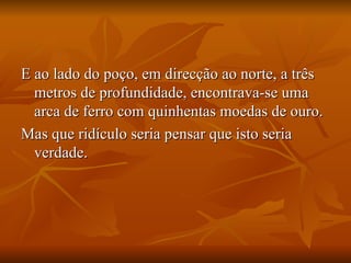 E ao lado do poço, em direcção ao norte, a três metros de profundidade, encontrava-se uma arca de ferro com quinhentas moedas de ouro.  Mas que ridículo seria pensar que isto seria verdade.  