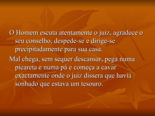 O Homem escuta atentamente o juiz, agradece o seu conselho, despede-se e dirige-se precipitadamente para sua casa. Mal chega, sem sequer descansar, pega numa picareta e numa pá e começa a cavar exactamente onde o juiz dissera que havia sonhado que estava um tesouro. 