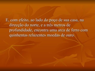 E, com efeito, ao lado do poço de sua casa, na direcção do norte, e a três metros de profundidade, encontra uma arca de ferro com quinhentas reluzentes moedas de ouro.  