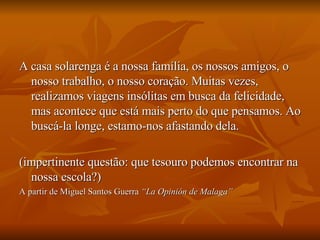 A casa solarenga é a nossa família, os nossos amigos, o nosso trabalho, o nosso coração. Muitas vezes, realizamos viagens insólitas em busca da felicidade, mas acontece que está mais perto do que pensamos. Ao buscá-la longe, estamo-nos afastando dela.  (impertinente questão: que tesouro podemos encontrar na nossa escola?) A partir de Miguel Santos Guerra  “La Opinión de Malaga” 