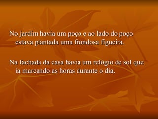 No jardim havia um poço e ao lado do poço estava plantada uma frondosa figueira.  Na fachada da casa havia um relógio de sol que ia marcando as horas durante o dia.  