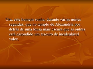Ora, este homem sonha, durante várias noites seguidas, que no templo de Alexandria por detrás de uma lousa mais escura que as outras está escondido um tesouro de incalculável valor.  