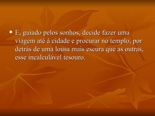 E, guiado pelos sonhos, decide fazer uma viagem até à cidade e procurar no templo, por detrás de uma lousa mais escura que as outras, esse incalculável tesouro.  