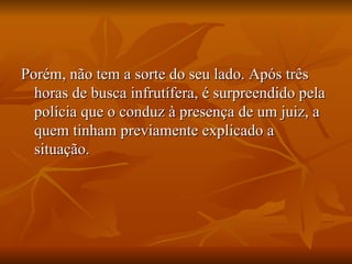 Porém, não tem a sorte do seu lado. Após três horas de busca infrutífera, é surpreendido pela polícia que o conduz à presença de um juiz, a quem tinham previamente explicado a situação. 