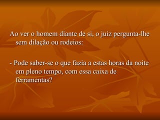 Ao ver o homem diante de si, o juiz pergunta-lhe sem dilação ou rodeios:  - Pode saber-se o que fazia a estas horas da noite em pleno tempo, com essa caixa de ferramentas? 