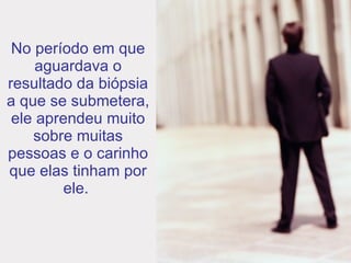 No período em que aguardava o resultado da biópsia a que se submetera, ele aprendeu muito sobre muitas pessoas e o carinho que elas tinham por ele.   
